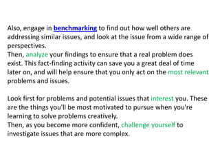 Also, engage in benchmarking to find out how well others are addressing similar issues, and look at the issue from a wide range of perspectives. Then, analyze your findings to ensure that a real problem does exist. This fact-finding activity can save you a great deal of time later on, and will help ensure that you only act on the most relevant problems and issues.Look first for problems and potential issues that interest you. These are the things you'll be most motivated to pursue when you're learning to solve problems creatively. Then, as you become more confident, challenge yourself to investigate issues that are more complex.