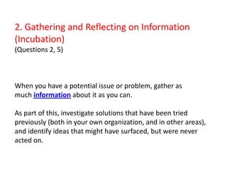 2. Gathering and Reflecting on Information (Incubation)(Questions 2, 5)When you have a potential issue or problem, gather as much information about it as you can. As part of this, investigate solutions that have been tried previously (both in your own organization, and in other areas), and identify ideas that might have surfaced, but were never acted on.