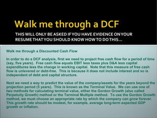 THIS WILL ONLY BE ASKED IF YOU HAVE EVIDENCE ON YOUR RESUME THAT YOU SHOULD KNOW HOW TO DO THIS…  Walk me through a Discounted Cash Flow In order to do a DCF analysis, first we need to project free cash flow for a period of time (say, five years).  Free cash flow equals EBIT less taxes plus D&A less capital expenditures less the change in working capital.  Note that this measure of free cash flow is unlevered or debt-free.  This is because it does not include interest and so is independent of debt and capital structure. Next we need a way to predict the value of the company/assets for the years beyond the projection period (5 years).  This is known as the Terminal Value.  We can use one of two methods for calculating terminal value, either the Gordon Growth (also called Perpetuity Growth) method or the Terminal Multiple method.  To use the Gordon Growth method, we must choose an appropriate rate by which the company can grow forever.  This growth rate should be modest, for example, average long-term expected GDP growth or inflation.  