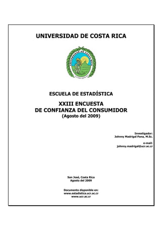 UNIVERSIDAD DE COSTA RICA




    ESCUELA DE ESTADÍSTICA

       XXIII ENCUESTA
DE CONFIANZA DEL CONSUMIDOR
        (Agosto del 2009)



                                                  Investigador:
                                     Johnny Madrigal Pana, M.Sc.

                                                       e-mail:
                                      johnny.madrigal@ucr.ac.cr




           San José, Costa Rica
             Agosto del 2009


         Documento disponible en:
         www.estadistica.ucr.ac.cr
             www.ucr.ac.cr
 