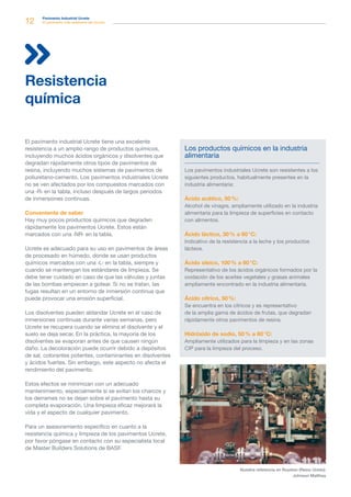 12 Pavimento Industrial Ucrete
El pavimento más resistente del mundo
El pavimento industrial Ucrete tiene una excelente
resistencia a un amplio rango de productos químicos,
incluyendo muchos ácidos orgánicos y disolventes que
degradan rápidamente otros tipos de pavimentos de
resina, incluyendo muchos sistemas de pavimentos de
poliuretano-cemento. Los pavimentos industriales Ucrete
no se ven afectados por los compuestos marcados con
una ‹R› en la tabla, incluso después de largos periodos
de inmersiones continuas.
Conveniente de saber
Hay muy pocos productos químicos que degraden
rápidamente los pavimentos Ucrete. Estos están
marcados con una ‹NR› en la tabla.
Ucrete es adecuado para su uso en pavimentos de áreas
de procesado en húmedo, donde se usan productos
químicos marcados con una ‹L› en la tabla, siempre y
cuando se mantengan los estándares de limpieza. Se
debe tener cuidado en caso de que las válvulas y juntas
de las bombas empiecen a gotear. Si no se tratan, las
fugas resultan en un entorno de inmersión continua que
puede provocar una erosión superficial.
Los disolventes pueden ablandar Ucrete en el caso de
inmersiones continuas durante varias semanas, pero
Ucrete se recupera cuando se elimina el disolvente y el
suelo se deja secar. En la práctica, la mayoría de los
disolventes se evaporan antes de que causen ningún
daño. La decoloración puede ocurrir debido a depósitos
de sal, colorantes potentes, contaminantes en disolventes
y ácidos fuertes. Sin embargo, este aspecto no afecta el
rendimiento del pavimento.
Estos efectos se minimizan con un adecuado
mantenimiento, especialmente si se evitan los charcos y
los derrames no se dejan sobre el pavimento hasta su
completa evaporación. Una limpieza eficaz mejorará la
vida y el aspecto de cualquier pavimento.
Para un asesoramiento específico en cuanto a la
resistencia química y limpieza de los pavimentos Ucrete,
por favor póngase en contacto con su especialista local
de Master Builders Solutions de BASF.
Resistencia
química
Los productos químicos en la industria
alimentaria
Los pavimentos industriales Ucrete son resistentes a los
siguientes productos, habitualmente presentes en la
industria alimentaria:
Ácido acético, 50 %:
Alcohol de vinagre, ampliamente utilizado en la industria
alimentaria para la limpieza de superficies en contacto
con alimentos.
Ácido láctico, 30 % a 60 °C:
Indicativo de la resistencia a la leche y los productos
lácteos.
Ácido oleico, 100 % a 60 °C:
Representativo de los ácidos orgánicos formados por la
oxidación de los aceites vegetales y grasas animales
ampliamente encontrado en la industria alimentaria.
Ácido cítrico, 50 %:
Se encuentra en los cítricos y es representativo
de la amplia gama de ácidos de frutas, que degradan
rápidamente otros pavimentos de resina.
Hidróxido de sodio, 50 % a 60 °C:
Ampliamente utilizados para la limpieza y en las zonas
CIP para la limpieza del proceso.
Nuestra referencia en Royston (Reino Unido):
Johnson Matthey
 
