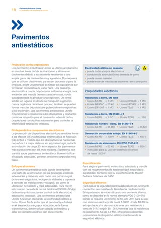 16 Pavimento Industrial Ucrete
El pavimento más resistente del mundo
Protección contra explosiones
Los pavimentos industriales Ucrete se utilizan ampliamente
en muchas áreas donde se manipulan y almacenan
disolventes debido a su excelente resistencia a una
amplia gama de disolventes muy agresivos. Dondequiera
que se utilicen disolventes, ya sea en procesos o para la
limpieza, existe un potencial de riesgo de explosiones por
formación de mezclas de vapor / aire. Una descarga
electrostática puede proporcionar suficiente energía para
encender una mezcla de esas características, con la
susceptibilidad de producir una explosión. De forma
similar, en lugares en donde se manipulen o generen
polvos orgánicos durante el proceso también se pueden
formar mezclas de polvo / aire potencialmente explosivas
si se encienden. Los pavimentos antiestáticos Ucrete
proporcionan la resistencia a los disolventes y productos
químicos requerida para el pavimento, además de las
propiedades conductivas necesarias para controlar la
electricidad estática no deseada.
Protegiendo los componentes electrónicos
La protección de dispositivos electrónicos sensibles frente
a los efectos de una descarga electrostática se hace aún
más crítica a medida que los dispositivos se hacen más
pequeños. La mejor defensa es, en primer lugar, evitar la
acumulación de carga. En este aspecto, los pavimentos
más conductores son los más eficaces. El personal que
transita sobre pavimentos antiestáticos Ucrete y utilizan
el calzado adecuado, generan tensiones corporales muy
bajas.
Enfoque al sistema
Un pavimento antiestático sólo puede desempeñar
una parte de la eliminación de las descargas estáticas
indeseables y debe ser visto como una parte integral
de una estrategia total, incluyendo el diseño y la puesta
a tierra de las instalaciones y equipos, así como la
utilización de calzado y ropa adecuadas. Para mayor
información consulte la norma británica BS5958 ‹Código
de buenas prácticas para el control de la electricidad
estática no deseada›. Los pavimentos antiestáticos
Ucrete funcionan disipando la electricidad estática a
tierra. Con el fin de evitar que el personal que trabaja
en el área reciba carga por inducción, o de forma
triboleléctrica, deben utilizar calzado antiestático y
estar en contacto eléctrico con el pavimento.
Pavimentos
antiestáticos
Especificación
Para elegir el pavimento antiestático adecuado y cumplir
con los requerimientos de sostenibilidad, seguridad y
durabilidad, contacte con su experto local de Master
Builders Solutions de BASF.
Seguridad eléctrica
Para evaluar la seguridad eléctrica laboral con un pavimento
conductivo se considera la Resistencia de Aislamiento.
Este parámetro se mide utilizando una corriente alterna,
como se describe en la norma alemana VDE 0100-610
donde se requiere un mínimo de 50.000 Ohm para su uso
con sistemas eléctricos de hasta 1.000V. Ucrete MFAS ha
sido probado y ha demostrado tener una resistencia a
tierra de 24 kΩ según EN1081, mientras que la resistencia
de aislamiento fue de 3,9 MΩ, ofreciendo excelentes
propiedades de disipación estática manteniendo la
seguridad eléctrica.
Electricidad estática no deseada
 puede dañar equipos electrónicos
 conduce a la acumulación no deseada de polvo
 puede causar malestar
 puede encender mezclas de disolvente / aire o aire / polvo
Propiedades eléctricas
Resistencia a tierra, EN 1081
Resistencia a tierra, EN 61340-4-1
Resistencia hombre – tierra, EN 61340-4-1
Generación corporal de voltaje, EN 61340-4-5
Resistencia de aislamiento, DIN VDE 0100-610
 Ucrete MFAS	  50 kΩ	  Ucrete TZAS	  50 kΩ
 Adecuado para su uso con sistemas eléctricos
de hasta 1.000 V
 Ucrete MFAS	  100 V  Ucrete TZAS 	  100 V
 Ucrete MFAS	  35 MΩ  Ucrete TZAS	  35 MΩ
 Ucrete MFAS	  1 GΩ  Ucrete TZAS	  1 GΩ
 Ucrete MFAS	  1 MΩ
 Ucrete MFAS-C	  50 kΩ
 Ucrete DP10AS	  1 MΩ
 Ucrete DP20AS	  1 MΩ
 Ucrete HPQAS	  1 MΩ
 Ucrete TZAS	  1 MΩ
 