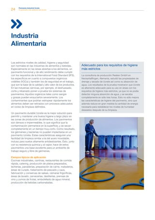 24 Pavimento Industrial Ucrete
El pavimento más resistente del mundo
Los estrictos niveles de calidad, higiene y seguridad
son normales en las industrias de alimentos y bebidas.
Especialmente en las áreas abiertas a los alimentos, un
pavimento funcional y de alto rendimiento debe cumplir
con los requisitos de la International Food Standard (IFS),
los específicos en cuanto a compuestos orgánicos
volátiles (VOCs) y también los de seguridad en el trabajo,
que son la base de la calidad y alto valor de los productos.
En las industrias cárnicas, por ejemplo, el deshuesado,
corte y rebanado ponen a prueba los sistemas de
pavimentos; líquidos orgánicos tales como sangre
y grasas pueden ensuciarlos severamente. Los
contaminantes que podrían estropear rápidamente los
alimentos deben ser retirados con procesos adecuados
en ciclos de limpieza definidos.
Un pavimento durable Ucrete es la mejor solución para
permitir y mantener una buena higiene a largo plazo en
las zonas de producción de alimentos. Los pavimentos
son densos e impermeables, lo que significa que la
contaminación permanece en la superficie, y se secan
completamente en un tiempo muy corto. Como resultado,
los gérmenes y bacterias no pueden implantarse en un
pavimento Ucrete. Estas características aseguran una
facilidad de limpieza similar a la del acero inoxidable,
incluso para suelos altamente antideslizantes. Ésto, junto
con su resistencia química y al vapor, hace de estos
pavimentos una base excelente para un ambiente de
trabajo seguro y libre de gérmenes.
Campos típicos de aplicación
Cocinas industriales, cantinas, restaurantes de comida
rápida, catering, producción de platos preparados,
lecherías, panaderías, preparación de carne, mataderos,
áreas de curado, tratamiento de pescado y caza,
fabricación y conservas de salsas, cámaras frigoríficas,
áreas de lavado, cervecerías, destilerías, prensas de
vino y zumos de frutas, embotellado de agua mineral,
producción de bebidas carbonatadas.
Industria
Alimentaria
Adecuado para los requisitos de higiene
más estrictos
La consultoría de producción Realien GmbH en
Neckartailfingen, Alemania, estudió las propiedades de
drenaje y secado de Ucrete así como su absorción de
agua. Los resultados de la prueba mostraron que Ucrete
es altamente adecuado para su uso en áreas con los
requisitos de higiene más estrictos, ya que no se podía
detectar ninguna absorción de agua, y se secaba
completamente en sólo tres horas. Esto no sólo mejora
las características de higiene del pavimento, sino que
además reduce en gran medida la cantidad de energía
necesaria para restablecer los niveles de humedad
deseados después de su limpieza.
 