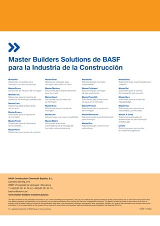 Master Builders Solutions de BASF
para la Industria de la Construcción
The data contained in this publication are based on our current knowledge and experience. They do not constitute the agreed contractual quality of the product and, in view of the many factors that
may affect processing and application of our products, do not relieve processors from carrying out their own investigations and tests. The agreed contractual quality of the product at the time of
transfer of risk is based solely on the data in the specification data sheet. Any descriptions, drawings, photographs, data, proportions, weights, etc. given in this publication may change without prior
information. It is the responsibility of the recipient of our product to ensure that any proprietary rights and existing laws and legislation are observed (02/2014).
® = registered trademark of BASF group in many countries. EEBE 1409es
MasterAir
Soluciones completas para
hormigón con aire incorporado
MasterBrace
Soluciones de refuerzo del hormigón
MasterCast
Soluciones para la industria de
productos de hormigón prefabricado
MasterCem
Soluciones para la fabricación
de cemento
MasterEmaco
Soluciones para la reparación
de hormigón
MasterFinish
Soluciones para el tratamiento
de encofrados
MasterFlow
Soluciones para grouts de precisión
MasterFiber
Soluciones integrales para
hormigón reforzado con fibra
MasterGlenium
Soluciones para hiperfluidificantes
para hormigón
MasterInject
Soluciones para la inyección
de hormigón
MasterKure
Soluciones para el curado de
hormigón
MasterLife
Solucion para una mayor durabilidad
MasterMatrix
Soluciones avanzadas
controladoras de la reología del
hormigón autocompactante
MasterPel
Soluciones para hormigón
impermeable
MasterPolyheed
Soluciones para hormigón
de alto rendimiento
MasterPozzolith
Soluciones para la reducción
de agua en el hormigón
MasterProtect
Soluciones para la protección
del hormigón
MasterRheobuild
Soluciones para superfluidificantes
para hormigón
MasterRoc
Soluciones para construcción
subterránea
MasterSeal
Soluciones para impermeabilización
y sellado
MasterSet
Soluciones para el control
de hidratación del cemento
MasterSure
Soluciones para el control de
trabajabilidad
MasterTop
Soluciones para pavimentos
industriales y comerciales
Master X-Seed
Soluciones avanzadas de
aceleradores de para hormigón
prefabricado
Ucrete
Soluciones para pavimentos
en ambientes agresivos
BASF Construction Chemicals España, S.L.
Carretera del Mig, 219
08907 L’Hospitalet de Llobregat  Barcelona
T +34 (0) 93 261 61 00  F +34 (0) 93 261 62 19
basf-cc@basf-cc.es
www.master-builders-solutions.basf.es
 