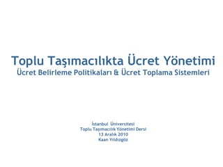 Toplu Taşımacılıkta Ücret Yönetimi
Ücret Belirleme Politikaları & Ücret Toplama Sistemleri




                       İstanbul Üniversitesi
                  Toplu Taşımacılık Yönetimi Dersi
                           13 Aralık 2010
                           Kaan Yıldızgöz
 