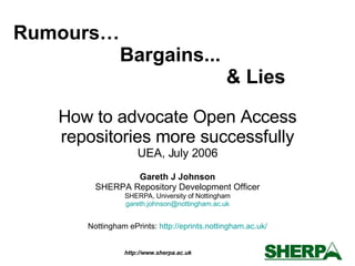How to advocate Open Access repositories more successfully UEA, July 2006 Gareth J Johnson SHERPA Repository Development Officer SHERPA, University of Nottingham [email_address] Nottingham ePrints:  http:// eprints.nottingham.ac.uk / Rumours…  Bargains... & Lies 