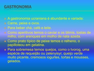 GastronomiaA gastronomia ucraniana é abundante e variada:Carne, peixe e ovos.Para beber chá, café e leite.Como aperitivos temos o caviar e os blimis, tostas de milho, com arenques em molho de nata azeda.Como prato típico de peixe temos o relheno, o papilloteou em gelatina.Para sobremesa temos queijos, como o tvorog, uma espécie de requeijão ou zelenyisyr, queijo verde muito picante, cremosos iogurtes, tortas e mousses, gelados.