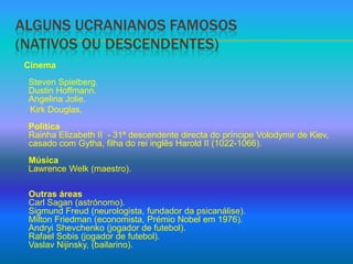 Alguns ucranianos famosos(nativos ou descendentes)CinemaStevenSpielberg.DustinHoffmann.Angelina Jolie.KirkDouglas,PolíticaRainha Elizabeth II  - 31ª descendente directa do príncipe Volodymir de Kiev, casado com Gytha, filha do rei inglês Harold II (1022-1066).MúsicaLawrenceWelk (maestro).Outras áreasCarl Sagan (astrónomo).Sigmund Freud (neurologista, fundador da psicanálise).Milton Friedman (economista, Prémio Nobel em 1976).Andryi Shevchenko (jogador de futebol).Rafael Sobis (jogador de futebol).VaslavNijinsky, (bailarino).