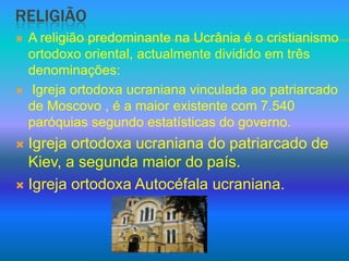 ReligiãoA religião predominante na Ucrânia é o cristianismo ortodoxo oriental, actualmente dividido em três denominações: Igreja ortodoxa ucraniana vinculada ao patriarcado de Moscovo , é a maior existente com 7.540 paróquias segundo estatísticas do governo.Igreja ortodoxa ucraniana do patriarcado de Kiev, a segunda maior do país.Igreja ortodoxa Autocéfala ucraniana.