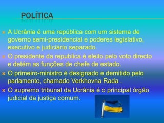 PolÍticaA Ucrânia é uma república com um sistema de governo semi-presidencial e poderes legislativo, executivo e judiciário separado.O presidente da republica é eleito pelo voto directo e detém as funções de chefe de estado.O primeiro-ministro é designado e demitido pelo parlamento, chamado Verkhovna Rada .O supremo tribunal da Ucrânia é o principal órgão  judicial da justiça comum.