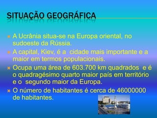 Situação geográfica A Ucrânia situa-se na Europa oriental, no sudoeste da Rússia.A capital, Kiev, é a  cidade mais importante e a maior em termos populacionais.Ocupa uma área de 603.700 km quadrados  e é o quadragésimo quarto maior país em território e o  segundo maior da Europa.O número de habitantes é cerca de 46000000 de habitantes.