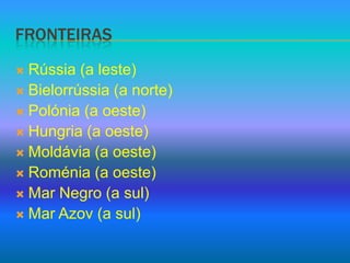 fronteirasRússia (a leste)Bielorrússia (a norte)Polónia (a oeste)Hungria (a oeste)Moldávia (a oeste)Roménia (a oeste)Mar Negro (a sul)Mar Azov (a sul)
