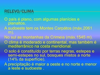 Relevo/climaO país é plano, com algumas planícies e planaltos.A sudoeste tem os Montes Carpátos (máx.2061 m).No sul as montanhas da Crimeia (máx.1545 m).O clima é moderado e continental, mas também é mediterrânico na costa meridional.O solo é constituído por terras negras, estepes e semi-estepes no sul, bosques mistos a norte (14% da superfície).A precipitação é maior a oeste e no norte e menor a leste e sudoeste .