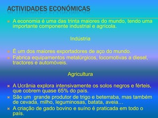 Actividades económicasA economia é uma das trinta maiores do mundo, tendo uma importante componente industrial e agrícola.IndústriaÉ um dos maiores exportadores de aço do mundo.Fabrica equipamentos metalúrgicos, locomotivas a diesel, tractores e automóveis.AgriculturaA Ucrânia explora intensivamente os solos negros e férteis, que cobrem quase 65% do país.São um  grande produtor de trigo e beterraba, mas também de cevada, milho, leguminosas, batata, aveia…A criação de gado bovino e suíno é praticada em todo o país.