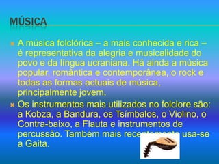 MúsicaA música folclórica – a mais conhecida e rica – é representativa da alegria e musicalidade do povo e da língua ucraniana. Há ainda a música popular, romântica e contemporânea, o rock e todas as formas actuais de música, principalmente jovem.Os instrumentos mais utilizados no folclore são: a Kobza, a Bandura, os Tsímbalos, o Violino, o Contra-baixo, a Flauta e instrumentos de percussão. Também mais recentemente usa-se a Gaita.