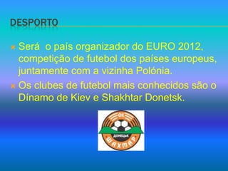 DesportoSerá  o país organizador do EURO 2012, competição de futebol dos países europeus, juntamente com a vizinha Polónia.Os clubes de futebol mais conhecidos são o Dínamo de Kiev e Shakhtar Donetsk.