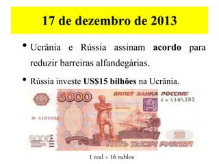 17 de dezembro de 2013
• Ucrânia e Rússia assinam acordo para
reduzir barreiras alfandegárias.
• Rússia investe US$15 bilhões na Ucrânia.
1 real = 16 rublos
 