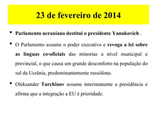 23 de fevereiro de 2014
• Parlamento ucraniano destitui o presidente Yanukovich .
• O Parlamento assume o poder executivo e revoga a lei sobre
as línguas co-oficiais das minorias a nível municipal e
provincial, o que causa um grande desconforto na população do
sul da Ucrânia, predominantemente russófona.
• Oleksander Turchinov assume interinamente a presidência e
afirma que a integração a EU é prioridade.
 