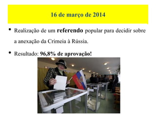 16 de março de 2014
• Realização de um referendo popular para decidir sobre
a anexação da Crimeia à Rússia.
• Resultado: 96,8% de aprovação!
 