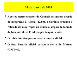 24 de março de 2014
• Após os representantes da Crimeia assinarem acordo
de integração à Rússia (22/03), a Ucrânia ordenou a
retirada de suas tropas da Crimeia, depois da tomada
da base naval em Feodosia por tropas russas.
• O rublo também passou a ser a moeda oficial.
• O fuso horário oficial passou a ser o de Moscou
(GMT+4).
 