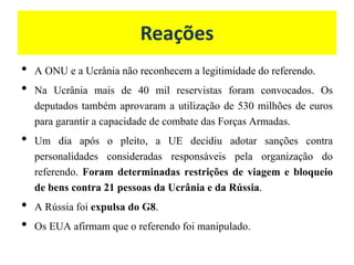 Reações
• A ONU e a Ucrânia não reconhecem a legitimidade do referendo.
• Na Ucrânia mais de 40 mil reservistas foram convocados. Os
deputados também aprovaram a utilização de 530 milhões de euros
para garantir a capacidade de combate das Forças Armadas.
• Um dia após o pleito, a UE decidiu adotar sanções contra
personalidades consideradas responsáveis pela organização do
referendo. Foram determinadas restrições de viagem e bloqueio
de bens contra 21 pessoas da Ucrânia e da Rússia.
• A Rússia foi expulsa do G8.
• Os EUA afirmam que o referendo foi manipulado.
 