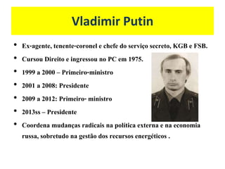 Vladimir Putin
• Ex-agente, tenente-coronel e chefe do serviço secreto, KGB e FSB.
• Cursou Direito e ingressou no PC em 1975.
• 1999 a 2000 – Primeiro-ministro
• 2001 a 2008: Presidente
• 2009 a 2012: Primeiro- ministro
• 2013ss – Presidente
• Coordena mudanças radicais na política externa e na economia
russa, sobretudo na gestão dos recursos energéticos .
 