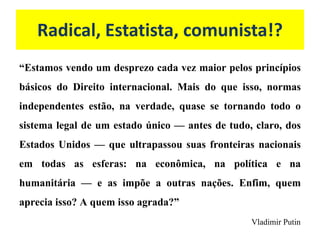 Radical, Estatista, comunista!?
“Estamos vendo um desprezo cada vez maior pelos princípios
básicos do Direito internacional. Mais do que isso, normas
independentes estão, na verdade, quase se tornando todo o
sistema legal de um estado único — antes de tudo, claro, dos
Estados Unidos — que ultrapassou suas fronteiras nacionais
em todas as esferas: na econômica, na política e na
humanitária — e as impõe a outras nações. Enfim, quem
aprecia isso? A quem isso agrada?”
Vladimir Putin
 