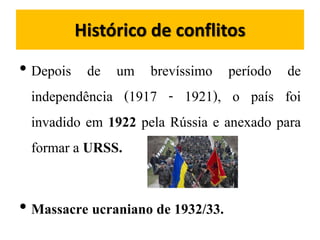 Histórico de conflitos
• Depois de um brevíssimo período de
independência (1917 - 1921), o país foi
invadido em 1922 pela Rússia e anexado para
formar a URSS.
• Massacre ucraniano de 1932/33.
 