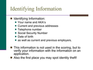 Identifying Information Identifying Information:  Your name and AKA’s Current and previous addresses Telephone number Social Security Number Date of birth as well as current and previous employers. This information is not used in the scoring, but to verify your information with the information on an application. Also the first place you may spot identity theft! 