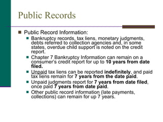 Public Records Public Record Information:  Bankruptcy records, tax liens, monetary judgments, debts referred to collection agencies and, in some states, overdue child support is noted on the credit report.  Chapter 7 Bankruptcy Information can remain on a consumer’s credit report for up to  10 years from date filed. Unpaid  tax liens can be reported  indefinitely , and paid tax liens remain for  7 years from the date paid .  Unpaid judgments report for  7 years from date filed , once paid  7 years from date paid . Other public record information (late payments, collections) can remain for up 7 years. 