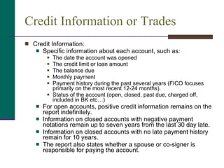 Credit Information or Trades Credit Information:  Specific information about each account, such as: The date the account was opened The credit limit or loan amount The balance due Monthly payment Payment history during the past several years (FICO focuses primarily on the most recent 12-24 months). Status of the account (open, closed, past due, charged off, included in BK etc…)  For open accounts, positive credit information remains on the report indefinitely. Information on closed accounts with negative payment notations remain up to seven years from the last 30 day late. Information on closed accounts with no late payment history remain for 10 years. The report also states whether a spouse or co-signer is responsible for paying the account. 