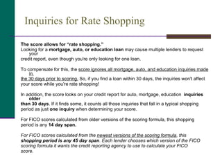 Inquiries for Rate Shopping The score allows for “rate shopping.”   Looking for a  mortgage, auto, or education loan  may cause multiple lenders to request your  credit report, even though you're only looking for one loan.  To compensate for this, the  score ignores all mortgage, auto, and education inquiries made in  the 30 days prior to scoring.  So, if you find a loan within 30 days, the inquiries won't affect  your score while you're rate shopping! In addition, the score looks on your credit report for auto, mortgage, education  inquiries older  than 30 days . If it finds some, it counts all those inquiries that fall in a typical shopping  period as just  one inquiry  when determining your score.  For FICO scores calculated from older versions of the scoring formula, this shopping  period is any  14 day span.   For FICO scores calculated from the  newest versions of the scoring formula , this  shopping period is any 45 day span . Each lender chooses which version of the FICO  scoring formula it wants the credit reporting agency to use to calculate your FICO  score. 