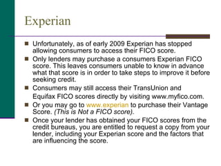 Experian  Unfortunately, as of early 2009 Experian has stopped allowing consumers to access their FICO score.  Only lenders may purchase a consumers Experian FICO score. This leaves consumers unable to know in advance what that score is in order to take steps to improve it before seeking credit.  Consumers may still access their TransUnion and Equifax FICO scores directly by visiting www.myfico.com.  Or you may go to  www.experian  to purchase their Vantage Score.  (This is Not a FICO score). Once your lender has obtained your FICO scores from the credit bureaus, you are entitled to request a copy from your lender, including your Experian score and the factors that are influencing the score. 
