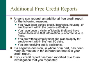 Additional Free Credit Reports Anyone can request an additional free credit report for the following reasons: You have been denied credit, insurance, housing, or employment within the previous 60 days. You have been a victim of identity theft and have reason to believe that information is incorrect due to fraud. You are without employment and plan to apply for employment within the next 60 days. You are receiving public assistance. If a negative decision, in whole or in part, has been made in relation to the information that is in your credit report. If your credit report has been modified due to an investigation that you requested. 