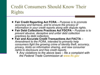 Credit Consumers Should Know Their Rights Fair Credit Reporting Act FCRA  –  Purpose is to promote accuracy and fairness, and to ensure the privacy of information in your credit reports along with dispute rights. Fair Debt Collections Practices Act FDCPA  –  Purpose is to prevent abusive, deceptive and unfair debt collection practices by debt collectors. Fair and Accurate Credit Transactions Act FACTA  –  Amendment to the FCRA, intended to primarily help consumers fight the growing crime of identity theft, accuracy, privacy, limits on information sharing, and new consumer rights to disclosure and free credit reports.  Any violations to the above laws – file a complaint with the Federal Trade Commission at  www.ftc.gov 