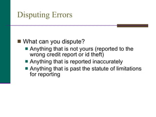 Disputing Errors What can you dispute? Anything that is not yours (reported to the wrong credit report or id theft) Anything that is reported inaccurately Anything that is past the statute of limitations for reporting 