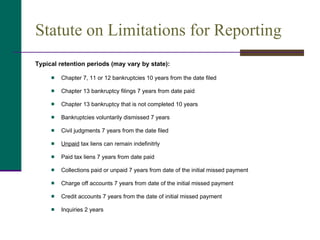 Statute on Limitations for Reporting Typical retention periods (may vary by state): Chapter 7, 11 or 12 bankruptcies 10 years from the date filed Chapter 13 bankruptcy filings 7 years from date paid Chapter 13 bankruptcy that is not completed 10 years Bankruptcies voluntarily dismissed 7 years Civil judgments 7 years from the date filed Unpaid  tax liens can remain indefinitrly Paid tax liens 7 years from date paid Collections paid or unpaid 7 years from date of the initial missed payment Charge off accounts 7 years from date of the initial missed payment Credit accounts 7 years from the date of initial missed payment Inquiries 2 years 