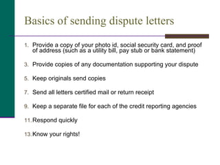 Basics of sending dispute letters Provide a copy of your photo id, social security card, and proof of address (such as a utility bill, pay stub or bank statement) Provide copies of any documentation supporting your dispute Keep originals send copies  Send all letters certified mail or return receipt Keep a separate file for each of the credit reporting agencies Respond quickly Know your rights! 