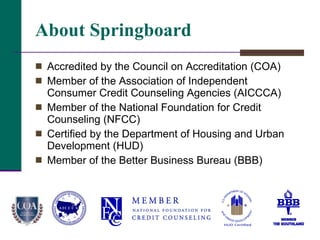 About Springboard Accredited by the Council on Accreditation (COA) Member of the Association of Independent Consumer Credit Counseling Agencies (AICCCA) Member of the National Foundation for Credit Counseling (NFCC)  Certified by the Department of Housing and Urban Development (HUD) Member of the Better Business Bureau (BBB) 