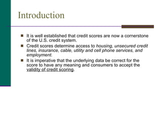 Introduction It is well established that credit scores are now a cornerstone of the U.S. credit system.  Credit scores determine access to  housing, unsecured credit lines, insurance, cable, utility and cell phone services, and employment.  It is imperative that the underlying data be correct for the score to have any meaning and consumers to accept the  validity of credit scoring .  