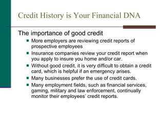 Credit History is Your Financial DNA  The importance of good credit More employers are reviewing credit reports of prospective employees  Insurance companies review your credit report when you apply to insure you home and/or car. Without good credit, it is very difficult to obtain a credit card, which is helpful if an emergency arises.  Many businesses prefer the use of credit cards.  Many employment fields, such as financial services, gaming, military and law enforcement, continually monitor their employees’ credit reports. 