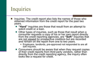 Inquiries <ul><li>Inquiries: The credit report also lists the names of those who obtained information from the credit repo...