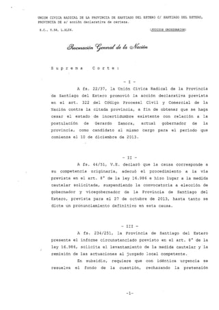 UNION CIVICA RADICAL DE LA PROVINCIA DE SANTIAGO DEL ESTERO CI SANTIAGO DEL ESTERO, 
PROVINCIA DE sI acción declarativa de certeza. 
S.C., U.58, L.XLIX. (JUICIOS ORIGINARIOS) 
s u p r e m a C o r t e 
- I 
A fs. 22/37, la Unión Civica Radical de la Provincia 
de Santiago del Estero promovió la acción declarativa prevista 
en el art. 322 ,del Cótligo Procesal Civil y Comercial de la 
Nación contra la citada provincia, a fin de obtener que se haga 
cesar el estado de incertidumbre existente con relación a la 
postulación de Gerardo Zamora, actual gobernador de la 
provincia, como candidato al mismo cargo para el período que 
comienza ellO de diciembre de 2013. 
- II - 
A fs. 44/51, V.E. declaró que la causa corresponde a 
su competencia originaria, adecuó el procedimiento a la vía 
prevista en el arto 8° de la ley 16.986 e hizo lugar a la medida 
cautelar solicitada, suspendiendo la convocatoria a elección de 
gobernador y vicegobernador de la Provincia de Santiago del 
Estero, prevista para el 27 de octubre de 2013, hasta tanto se 
dicte un pronunciamiento definitivo en esta causa. 
- III - 
A fs. 234/251, la Provincia de Santiago del Estero 
presenta el informe circunstanciado previsto en el arto 8° de la 
ley 16.986, solicita el levantamiento de la medida cautelar yla 
remisión de las actuaciones al juzgado local competente. 
En subsidio, requiere que con idéntica urgencia se 
resuelva el fondo de la cuestión, rechazando la pretensión 
-1- 
 
