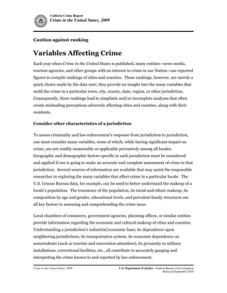 Uniform Crime Report
             Crime in the United States, 2009



Caution against ranking


Variables Affecting Crime
Each year when Crime in the United States is published, many entities—news media,
tourism agencies, and other groups with an interest in crime in our Nation—use reported
figures to compile rankings of cities and counties. These rankings, however, are merely a
quick choice made by the data user; they provide no insight into the many variables that
mold the crime in a particular town, city, county, state, region, or other jurisdiction.
Consequently, these rankings lead to simplistic and/or incomplete analyses that often
create misleading perceptions adversely affecting cities and counties, along with their
residents.

Consider other characteristics of a jurisdiction

To assess criminality and law enforcement’s response from jurisdiction to jurisdiction,
one must consider many variables, some of which, while having significant impact on
crime, are not readily measurable or applicable pervasively among all locales.
Geographic and demographic factors specific to each jurisdiction must be considered
and applied if one is going to make an accurate and complete assessment of crime in that
jurisdiction. Several sources of information are available that may assist the responsible
researcher in exploring the many variables that affect crime in a particular locale. The
U.S. Census Bureau data, for example, can be used to better understand the makeup of a
locale’s population. The transience of the population, its racial and ethnic makeup, its
composition by age and gender, educational levels, and prevalent family structures are
all key factors in assessing and comprehending the crime issue.

Local chambers of commerce, government agencies, planning offices, or similar entities
provide information regarding the economic and cultural makeup of cities and counties.
Understanding a jurisdiction’s industrial/economic base; its dependence upon
neighboring jurisdictions; its transportation system; its economic dependence on
nonresidents (such as tourists and convention attendees); its proximity to military
installations, correctional facilities, etc., all contribute to accurately gauging and
interpreting the crime known to and reported by law enforcement.

Crime in the United States, 2009                   U.S. Department of Justice—Federal Bureau of Investigation
                                                                                   Released September 2010
 