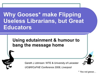 Why Gooses* make Flipping Useless Librarians, but Great Educators Using edutainment & humour to bang the message home Gareth J Johnson: WTE & University of Leicester UC&R/CoFHE Conference 2008, Liverpool *  Yes not geese… 