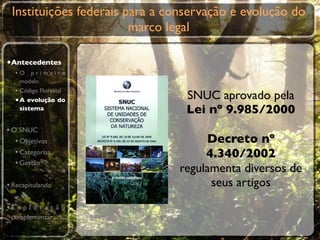 Instituições federais para a conservação e evolução do
                        marco legal

•Antecedentes
  •O primeiro
    modelo
  • Código Florestal
  • A evolução do                SNUC aprovado pela
    sistema                      Lei nº 9.985/2000
• O SNUC
   • Objetivos                      Decreto nº
   • Categorias                     4.340/2002
   • Gestão
                               regulamenta diversos de
• Recapitulando                      seus artigos
•E x p l o r a ç ã o
 complementar
 