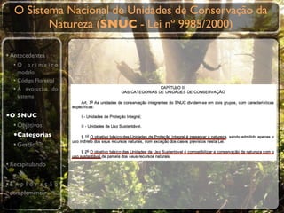 O Sistema Nacional de Unidades de Conservação da
          Natureza (SNUC - Lei nº 9985/2000)

• Antecedentes
  •O primeiro
    modelo
  • Código Florestal
  • A evolução do
    sistema


•O SNUC
  • Objetivos
  •Categorias
  • Gestão

• Recapitulando

•E x p l o r a ç ã o
 complementar
 