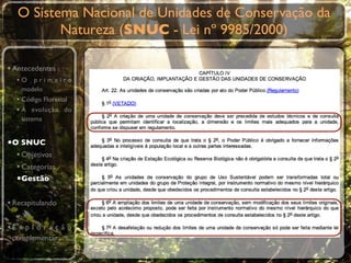 O Sistema Nacional de Unidades de Conservação da
          Natureza (SNUC - Lei nº 9985/2000)

• Antecedentes
  •O primeiro
    modelo
  • Código Florestal
  • A evolução do
    sistema


•O SNUC
  • Objetivos
  • Categorias
  •Gestão

• Recapitulando

•E x p l o r a ç ã o
 complementar
 