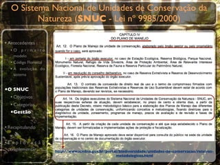 O Sistema Nacional de Unidades de Conservação da
          Natureza (SNUC - Lei nº 9985/2000)

• Antecedentes
  •O primeiro
    modelo
  • Código Florestal
  • A evolução do
    sistema


•O SNUC
  • Objetivos
  • Categorias
  •Gestão

• Recapitulando

•E x p l o r a ç ã o
 complementar          http://www.icmbio.gov.br/portal/biodiversidade/unidades-de-conservacao/roteiros-
                                                     metodologicos.html
 