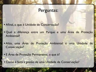 Perguntas:

• Aﬁnal, o que é Unidade de Conservação?
• Qual a diferença entre um Parque e uma Área de Proteção
 Ambiental?

• Aliás, uma Área de Proteção Ambiental é uma Unidade de
 Conservação?

• E Área de Proteção Permanente, o que é?
• Como é feita a gestão de uma Unidade de Conservação?
 